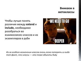 Чтобы лучше понять 
различия между extend и 
include, необходимо 
разобраться во 
взаимосвязях классов и их 
экземпляров в руби 
Из-за особого назначения классов очень легко потерять из вида 
тот факт, что классы — это тоже объекты Ruby 
 