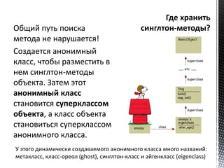 Общий путь поиска 
метода не нарушается! 
Создается анонимный 
класс, чтобы разместить в 
нем синглтон-методы 
объекта. Затем этот 
анонимный класс 
становится суперклассом 
объекта, а класс объекта 
становиться суперклассом 
анонимного класса. 
У этого динамически создаваемого анонимного класса много названий: 
метакласс, класс-ореол (ghost), синглтон-класс и айгенкласс (eigenclass) 
 