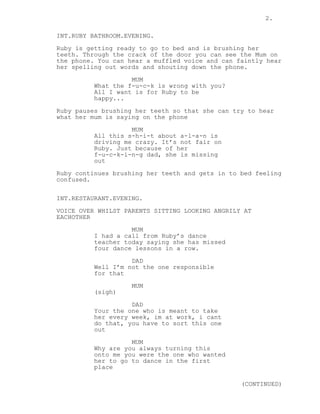 2. 
INT.RUBY BATHROOM.EVENING. 
Ruby is getting ready to go to bed and is brushing her 
teeth. Through the crack of the door you can see the Mum on 
the phone. You can hear a muffled voice and can faintly hear 
her spelling out words and shouting down the phone. 
MUM 
What the f-u-c-k is wrong with you? 
All I want is for Ruby to be 
happy... 
Ruby pauses brushing her teeth so that she can try to hear 
what her mum is saying on the phone 
MUM 
All this s-h-i-t about a-l-a-n is 
driving me crazy. It’s not fair on 
Ruby. Just because of her 
f-u-c-k-i-n-g dad, she is missing 
out 
Ruby continues brushing her teeth and gets in to bed feeling 
confused. 
INT.RESTAURANT.EVENING. 
VOICE OVER WHILST PARENTS SITTING LOOKING ANGRILY AT 
EACHOTHER 
MUM 
I had a call from Ruby’s dance 
teacher today saying she has missed 
four dance lessons in a row. 
DAD 
Well I’m not the one responsible 
for that 
MUM 
(sigh) 
DAD 
Your the one who is meant to take 
her every week, im at work, i cant 
do that, you have to sort this one 
out 
MUM 
Why are you always turning this 
onto me you were the one who wanted 
her to go to dance in the first 
place 
(CONTINUED) 
 