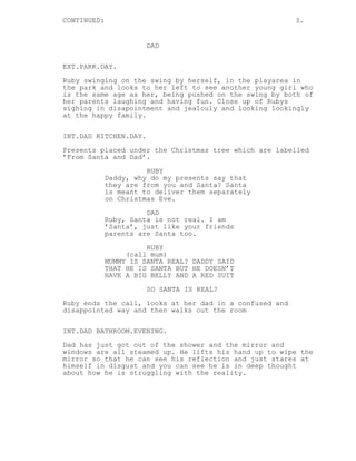 CONTINUED: 3. 
DAD 
EXT.PARK.DAY. 
Ruby swinging on the swing by herself, in the playarea in 
the park and looks to her left to see another young girl who 
is the same age as her, being pushed on the swing by both of 
her parents laughing and having fun. Close up of Rubys 
sighing in disapointment and jealouly and looking lookingly 
at the happy family. 
INT.DAD KITCHEN.DAY. 
Presents placed under the Christmas tree which are labelled 
’From Santa and Dad’. 
RUBY 
Daddy, why do my presents say that 
they are from you and Santa? Santa 
is meant to deliver them separately 
on Christmas Eve. 
DAD 
Ruby, Santa is not real. I am 
’Santa’, just like your friends 
parents are Santa too. 
RUBY 
(call mum) 
MUMMY IS SANTA REAL? DADDY SAID 
THAT HE IS SANTA BUT HE DOESN’T 
HAVE A BIG BELLY AND A RED SUIT 
SO SANTA IS REAL? 
Ruby ends the call, looks at her dad in a confused and 
disappointed way and then walks out the room 
INT.DAD BATHROOM.EVENING. 
Dad has just got out of the shower and the mirror and 
windows are all steamed up. He lifts his hand up to wipe the 
mirror so that he can see his reflection and just stares at 
himself in disgust and you can see he is in deep thought 
about how he is struggling with the reality. 
 