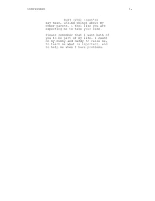 CONTINUED: 6. 
RUBY (V/O) (cont’d) 
say mean, unkind things about my 
other parent, I feel like you are 
expecting me to take your side. 
Please remember that I want both of 
you to be part of my life. I count 
on my mummy and daddy to raise me, 
to teach me what is important, and 
to help me when I have problems. 
