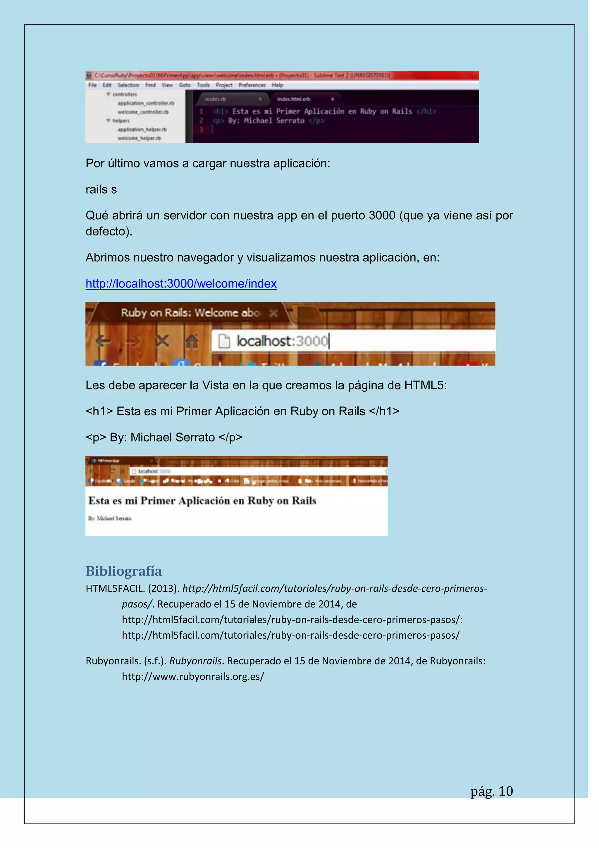 pág. 10
Por último vamos a cargar nuestra aplicación:
rails s
Qué abrirá un servidor con nuestra app en el puerto 3000 (que ya viene así por defecto).
Abrimos nuestro navegador y visualizamos nuestra aplicación, en:
http://localhost:3000/welcome/index
Les debe aparecer la Vista en la que creamos la página de HTML5:
<h1> Esta es mi Primer Aplicación en Ruby on Rails </h1>
<p> By: Michael Serrato </p>
Bibliografía
HTML5FACIL. (2013). http://html5facil.com/tutoriales/ruby-on-rails-desde-cero-primeros- pasos/. Recuperado el 15 de Noviembre de 2014, de http://html5facil.com/tutoriales/ruby-on-rails-desde-cero-primeros-pasos/: http://html5facil.com/tutoriales/ruby-on-rails-desde-cero-primeros-pasos/
Rubyonrails. (s.f.). Rubyonrails. Recuperado el 15 de Noviembre de 2014, de Rubyonrails: http://www.rubyonrails.org.es/