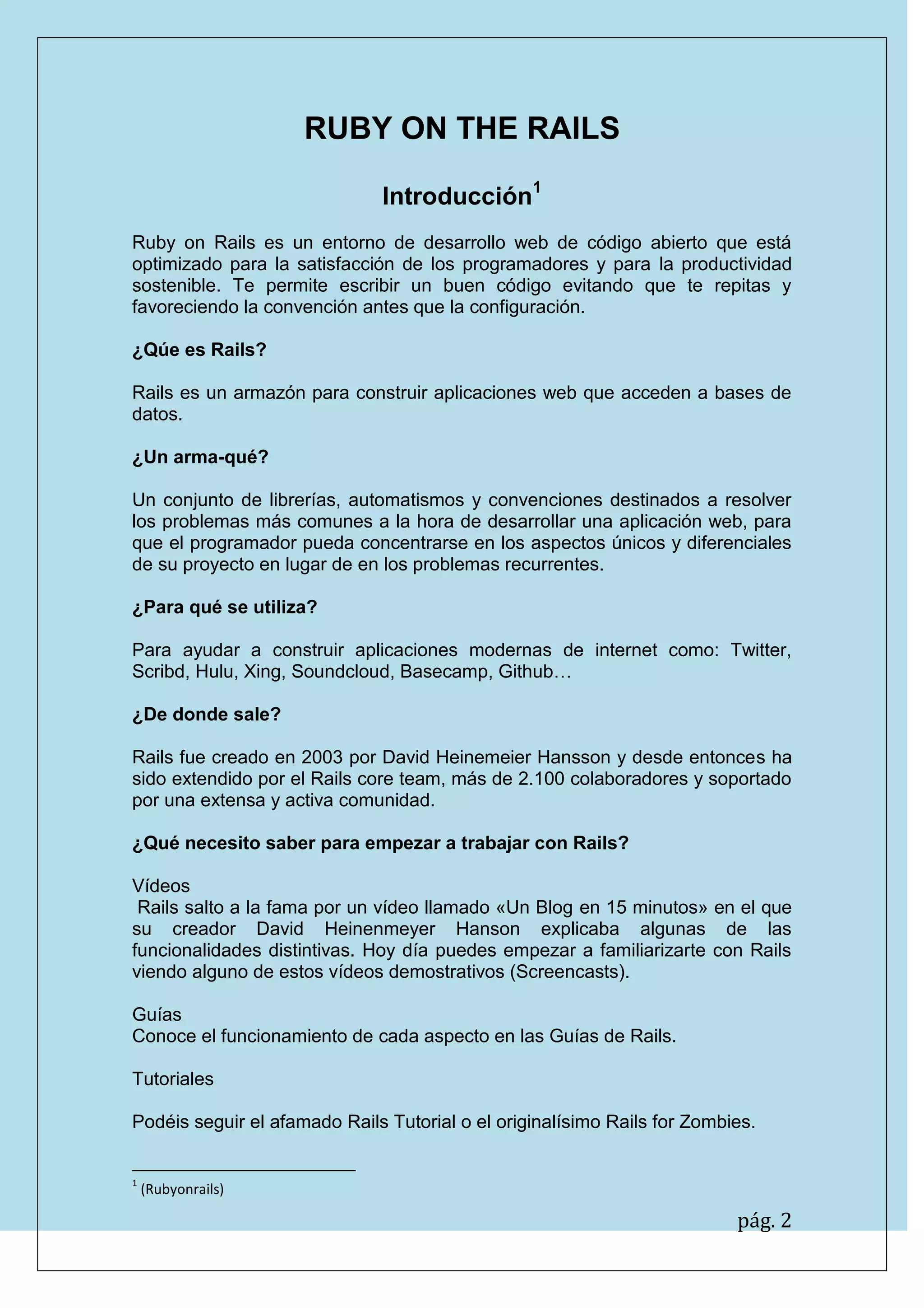 pág. 2
RUBY ON THE RAILS
Introducción1
Ruby on Rails es un entorno de desarrollo web de código abierto que está optimizado para la satisfacción de los programadores y para la productividad sostenible. Te permite escribir un buen código evitando que te repitas y favoreciendo la convención antes que la configuración.
¿Qúe es Rails?
Rails es un armazón para construir aplicaciones web que acceden a bases de datos.
¿Un arma-qué?
Un conjunto de librerías, automatismos y convenciones destinados a resolver los problemas más comunes a la hora de desarrollar una aplicación web, para que el programador pueda concentrarse en los aspectos únicos y diferenciales de su proyecto en lugar de en los problemas recurrentes.
¿Para qué se utiliza?
Para ayudar a construir aplicaciones modernas de internet como: Twitter, Scribd, Hulu, Xing, Soundcloud, Basecamp, Github…
¿De donde sale?
Rails fue creado en 2003 por David Heinemeier Hansson y desde entonces ha sido extendido por el Rails core team, más de 2.100 colaboradores y soportado por una extensa y activa comunidad.
¿Qué necesito saber para empezar a trabajar con Rails?
Vídeos
Rails salto a la fama por un vídeo llamado «Un Blog en 15 minutos» en el que su creador David Heinenmeyer Hanson explicaba algunas de las funcionalidades distintivas. Hoy día puedes empezar a familiarizarte con Rails viendo alguno de estos vídeos demostrativos (Screencasts).
Guías
Conoce el funcionamiento de cada aspecto en las Guías de Rails.
Tutoriales
Podéis seguir el afamado Rails Tutorial o el originalísimo Rails for Zombies.
1 (Rubyonrails)