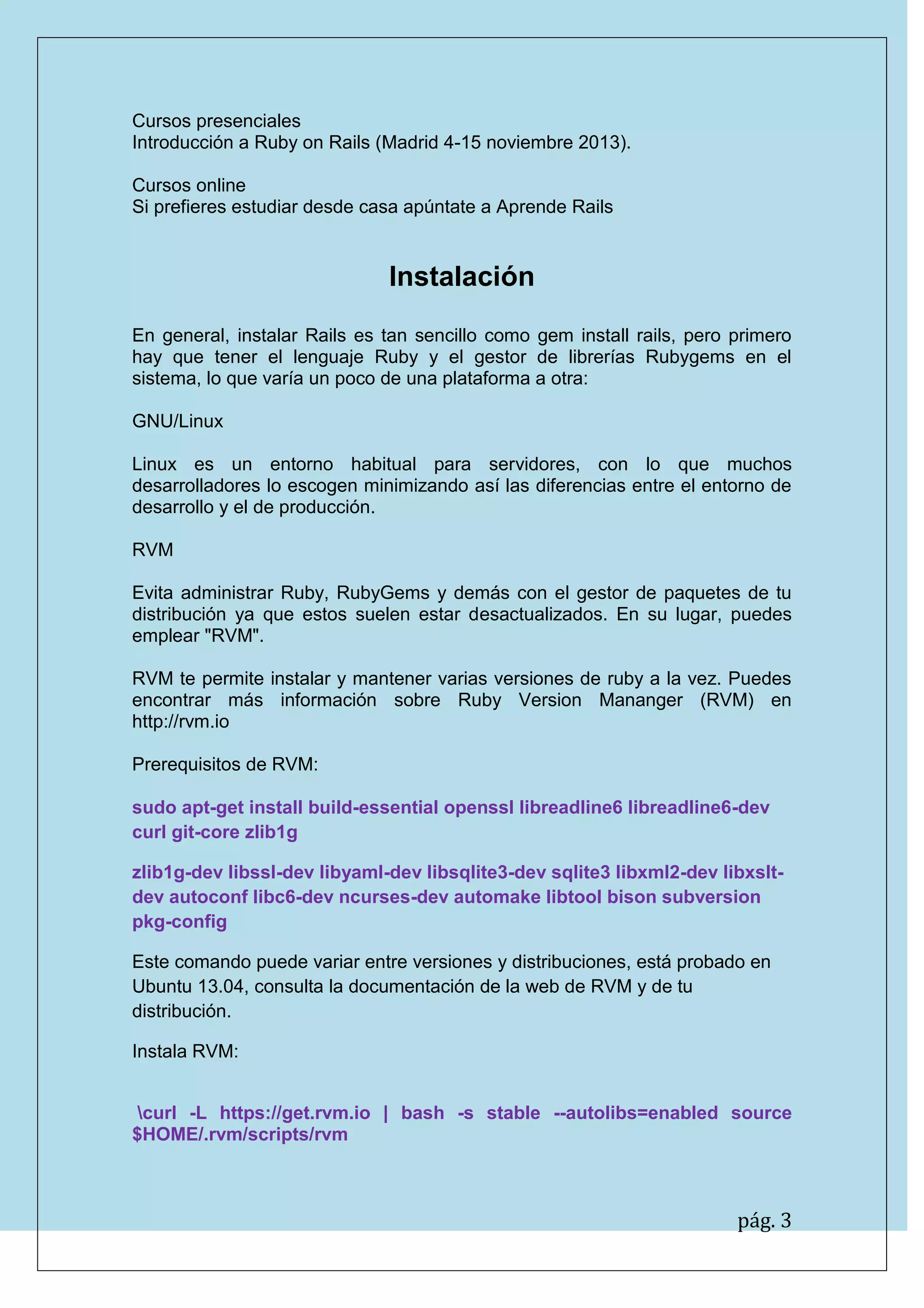 pág. 3
Cursos presenciales
Introducción a Ruby on Rails (Madrid 4-15 noviembre 2013).
Cursos online
Si prefieres estudiar desde casa apúntate a Aprende Rails
Instalación
En general, instalar Rails es tan sencillo como gem install rails, pero primero hay que tener el lenguaje Ruby y el gestor de librerías Rubygems en el sistema, lo que varía un poco de una plataforma a otra:
GNU/Linux
Linux es un entorno habitual para servidores, con lo que muchos desarrolladores lo escogen minimizando así las diferencias entre el entorno de desarrollo y el de producción.
RVM
Evita administrar Ruby, RubyGems y demás con el gestor de paquetes de tu distribución ya que estos suelen estar desactualizados. En su lugar, puedes emplear "RVM".
RVM te permite instalar y mantener varias versiones de ruby a la vez. Puedes encontrar más información sobre Ruby Version Mananger (RVM) en http://rvm.io
Prerequisitos de RVM:
sudo apt-get install build-essential openssl libreadline6 libreadline6-dev curl git-core zlib1g
zlib1g-dev libssl-dev libyaml-dev libsqlite3-dev sqlite3 libxml2-dev libxslt- dev autoconf libc6-dev ncurses-dev automake libtool bison subversion pkg-config
Este comando puede variar entre versiones y distribuciones, está probado en Ubuntu 13.04, consulta la documentación de la web de RVM y de tu distribución.
Instala RVM:
curl -L https://get.rvm.io | bash -s stable --autolibs=enabled source $HOME/.rvm/scripts/rvm
