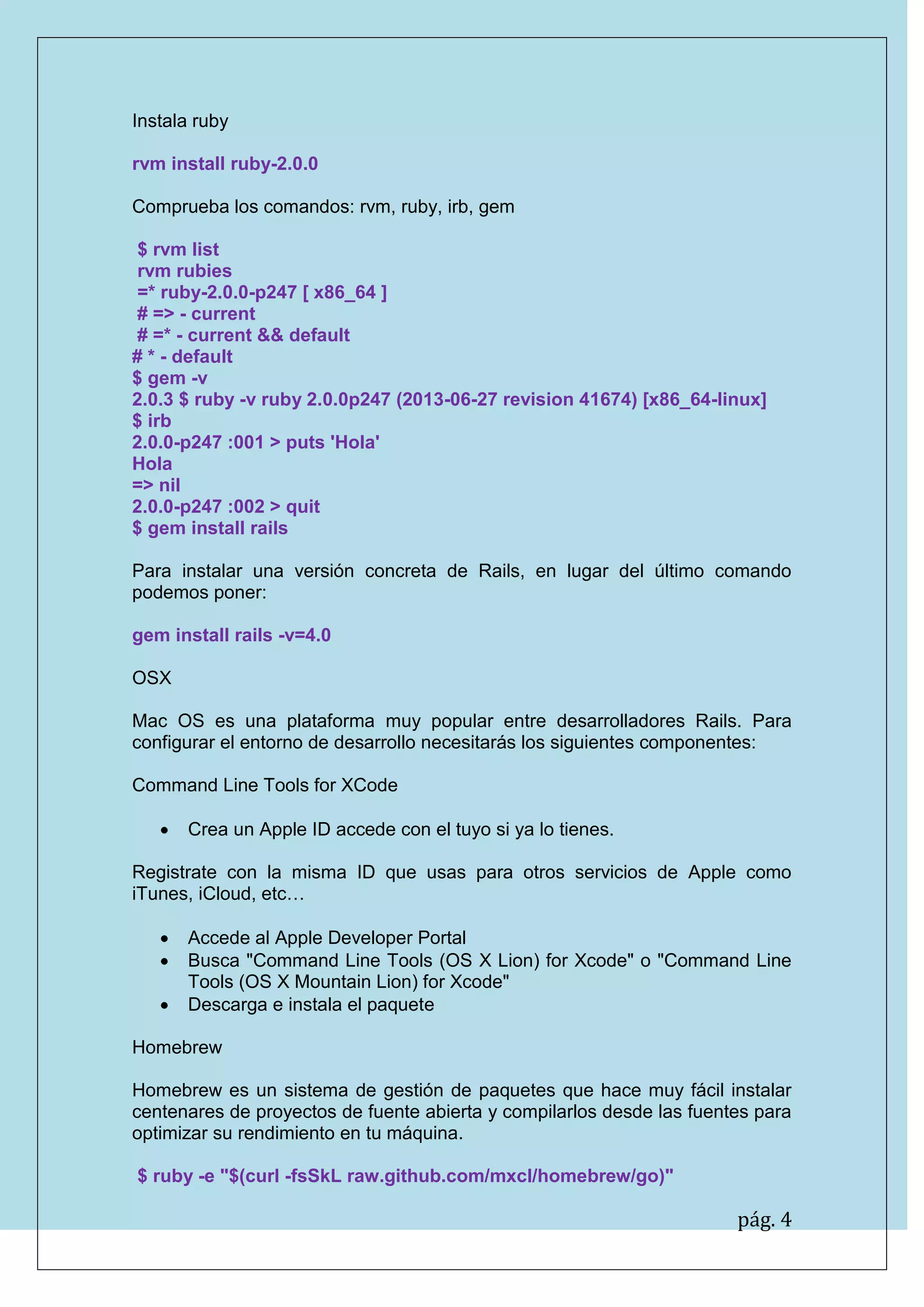 pág. 4 
Instala ruby 
rvm install ruby-2.0.0 
Comprueba los comandos: rvm, ruby, irb, gem 
$ rvm list 
rvm rubies 
=* ruby-2.0.0-p247 [ x86_64 ] 
# => - current 
# =* - current && default 
# * - default 
$ gem -v 
2.0.3 $ ruby -v ruby 2.0.0p247 (2013-06-27 revision 41674) [x86_64-linux] 
$ irb 
2.0.0-p247 :001 > puts 'Hola' 
Hola 
=> nil 
2.0.0-p247 :002 > quit 
$ gem install rails 
Para instalar una versión concreta de Rails, en lugar del último comando podemos poner: 
gem install rails -v=4.0 
OSX 
Mac OS es una plataforma muy popular entre desarrolladores Rails. Para configurar el entorno de desarrollo necesitarás los siguientes componentes: 
Command Line Tools for XCode 
 Crea un Apple ID accede con el tuyo si ya lo tienes. 
Registrate con la misma ID que usas para otros servicios de Apple como iTunes, iCloud, etc… 
 Accede al Apple Developer Portal 
 Busca "Command Line Tools (OS X Lion) for Xcode" o "Command Line Tools (OS X Mountain Lion) for Xcode" 
 Descarga e instala el paquete 
Homebrew 
Homebrew es un sistema de gestión de paquetes que hace muy fácil instalar centenares de proyectos de fuente abierta y compilarlos desde las fuentes para optimizar su rendimiento en tu máquina. 
$ ruby -e "$(curl -fsSkL raw.github.com/mxcl/homebrew/go)"  