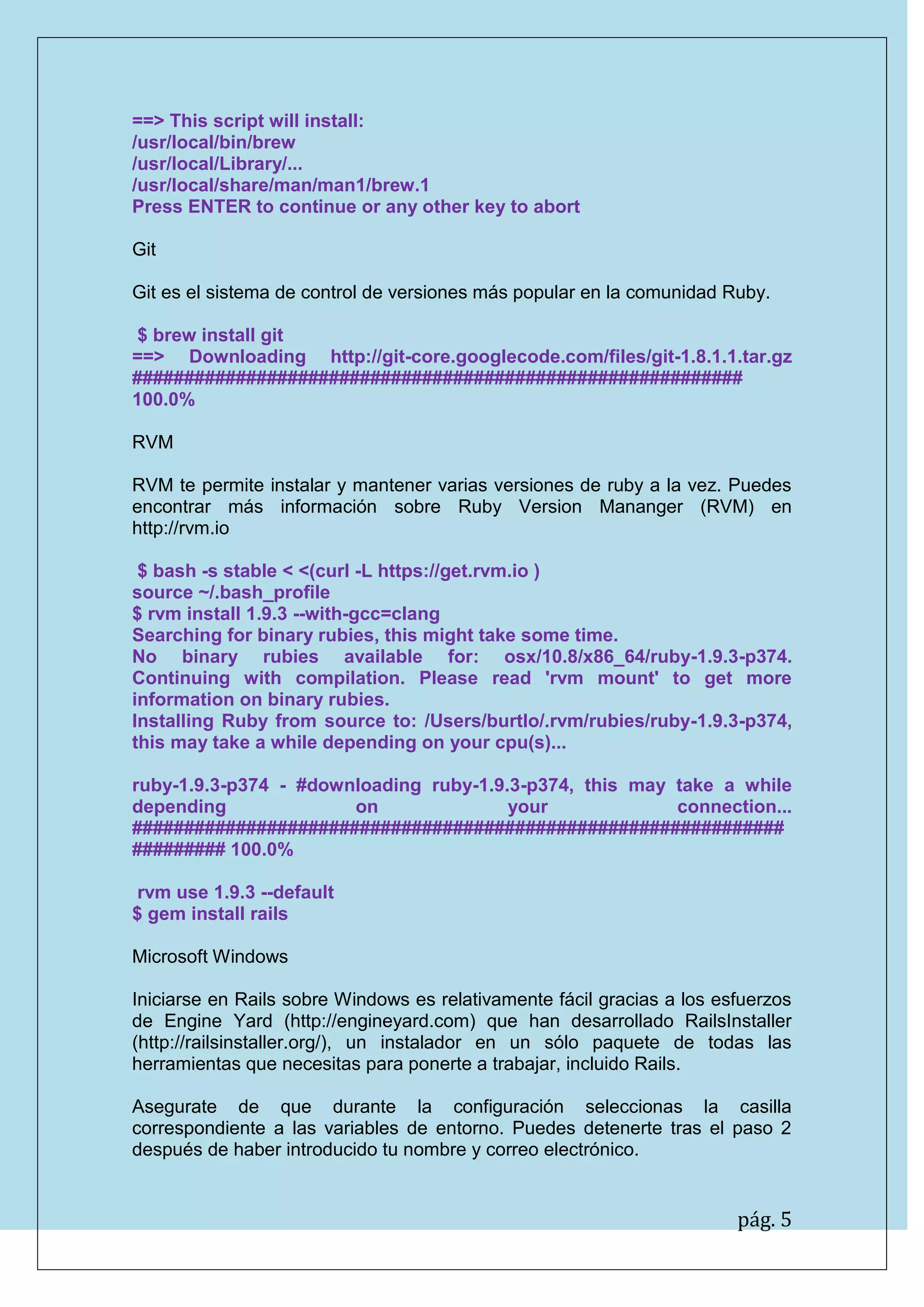 pág. 5
==> This script will install:
/usr/local/bin/brew
/usr/local/Library/...
/usr/local/share/man/man1/brew.1
Press ENTER to continue or any other key to abort
Git
Git es el sistema de control de versiones más popular en la comunidad Ruby.
$ brew install git
==> Downloading http://git-core.googlecode.com/files/git-1.8.1.1.tar.gz ########################################################### 100.0%
RVM
RVM te permite instalar y mantener varias versiones de ruby a la vez. Puedes encontrar más información sobre Ruby Version Mananger (RVM) en http://rvm.io
$ bash -s stable < <(curl -L https://get.rvm.io )
source ~/.bash_profile
$ rvm install 1.9.3 --with-gcc=clang
Searching for binary rubies, this might take some time.
No binary rubies available for: osx/10.8/x86_64/ruby-1.9.3-p374. Continuing with compilation. Please read 'rvm mount' to get more information on binary rubies.
Installing Ruby from source to: /Users/burtlo/.rvm/rubies/ruby-1.9.3-p374, this may take a while depending on your cpu(s)...
ruby-1.9.3-p374 - #downloading ruby-1.9.3-p374, this may take a while depending on your connection... ############################################################### ######### 100.0%
rvm use 1.9.3 --default
$ gem install rails
Microsoft Windows
Iniciarse en Rails sobre Windows es relativamente fácil gracias a los esfuerzos de Engine Yard (http://engineyard.com) que han desarrollado RailsInstaller (http://railsinstaller.org/), un instalador en un sólo paquete de todas las herramientas que necesitas para ponerte a trabajar, incluido Rails.
Asegurate de que durante la configuración seleccionas la casilla correspondiente a las variables de entorno. Puedes detenerte tras el paso 2 después de haber introducido tu nombre y correo electrónico.