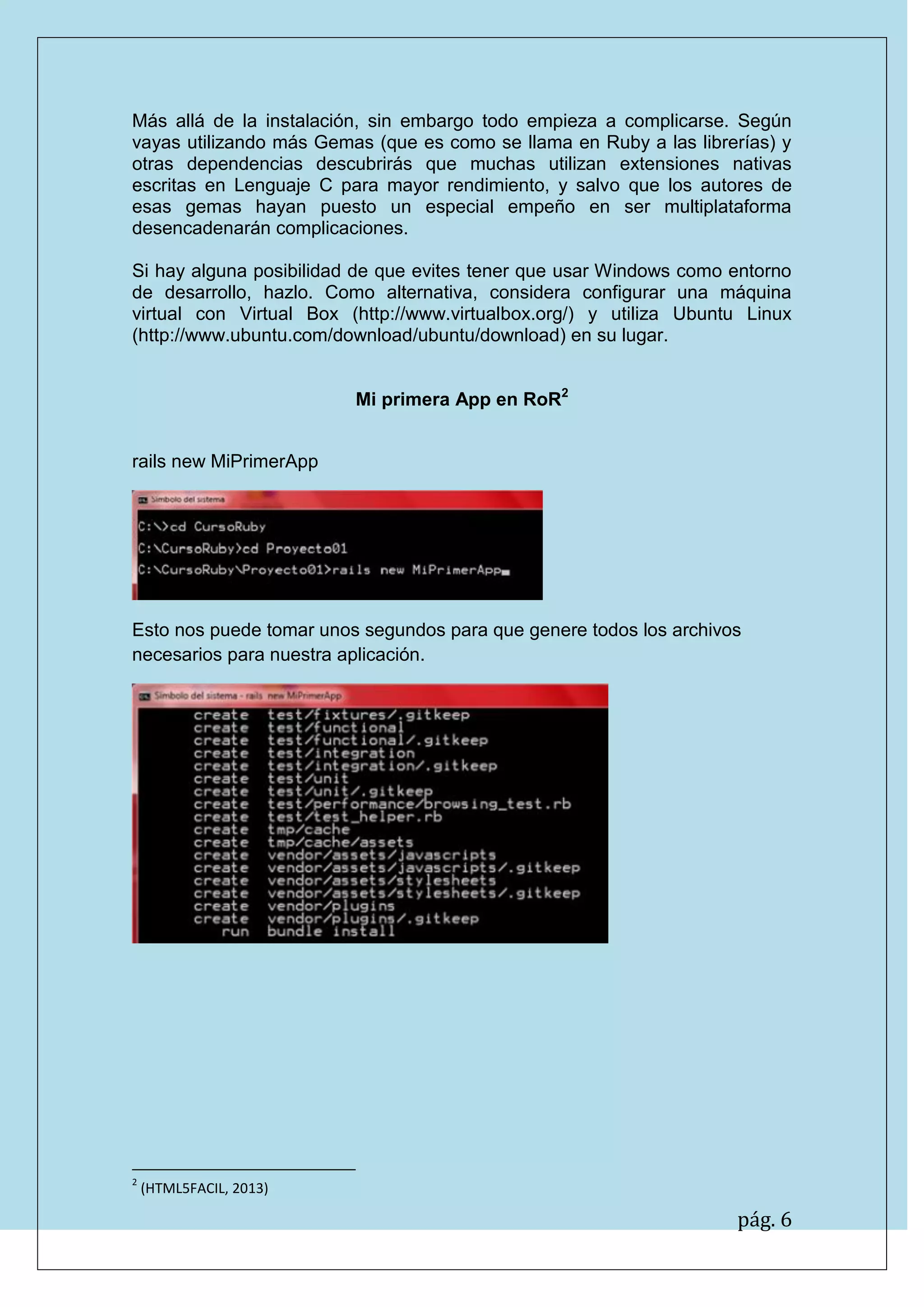 pág. 6
Más allá de la instalación, sin embargo todo empieza a complicarse. Según vayas utilizando más Gemas (que es como se llama en Ruby a las librerías) y otras dependencias descubrirás que muchas utilizan extensiones nativas escritas en Lenguaje C para mayor rendimiento, y salvo que los autores de esas gemas hayan puesto un especial empeño en ser multiplataforma desencadenarán complicaciones.
Si hay alguna posibilidad de que evites tener que usar Windows como entorno de desarrollo, hazlo. Como alternativa, considera configurar una máquina virtual con Virtual Box (http://www.virtualbox.org/) y utiliza Ubuntu Linux (http://www.ubuntu.com/download/ubuntu/download) en su lugar.
Mi primera App en RoR2
rails new MiPrimerApp
Esto nos puede tomar unos segundos para que genere todos los archivos necesarios para nuestra aplicación.
2 (HTML5FACIL, 2013)