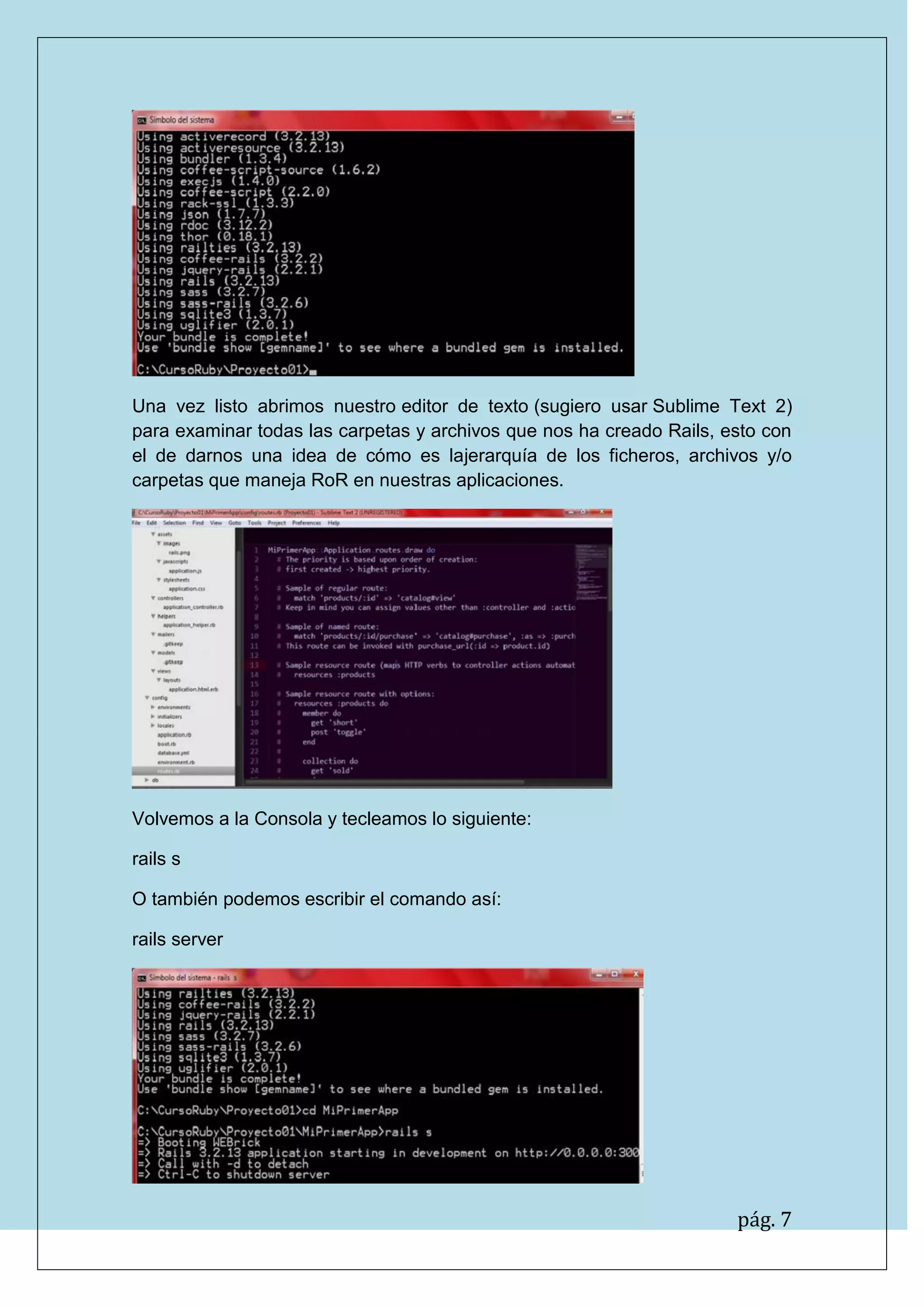 pág. 7
Una vez listo abrimos nuestro editor de texto (sugiero usar Sublime Text 2) para examinar todas las carpetas y archivos que nos ha creado Rails, esto con el de darnos una idea de cómo es lajerarquía de los ficheros, archivos y/o carpetas que maneja RoR en nuestras aplicaciones.
Volvemos a la Consola y tecleamos lo siguiente:
rails s
O también podemos escribir el comando así:
rails server