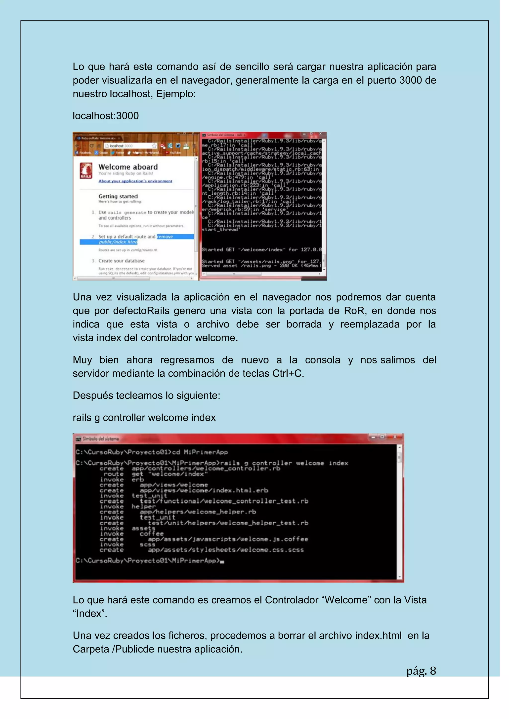 pág. 8
Lo que hará este comando así de sencillo será cargar nuestra aplicación para poder visualizarla en el navegador, generalmente la carga en el puerto 3000 de nuestro localhost, Ejemplo:
localhost:3000
Una vez visualizada la aplicación en el navegador nos podremos dar cuenta que por defectoRails genero una vista con la portada de RoR, en donde nos indica que esta vista o archivo debe ser borrada y reemplazada por la vista index del controlador welcome.
Muy bien ahora regresamos de nuevo a la consola y nos salimos del servidor mediante la combinación de teclas Ctrl+C.
Después tecleamos lo siguiente:
rails g controller welcome index
Lo que hará este comando es crearnos el Controlador “Welcome” con la Vista “Index”.
Una vez creados los ficheros, procedemos a borrar el archivo index.html en la Carpeta /Publicde nuestra aplicación.