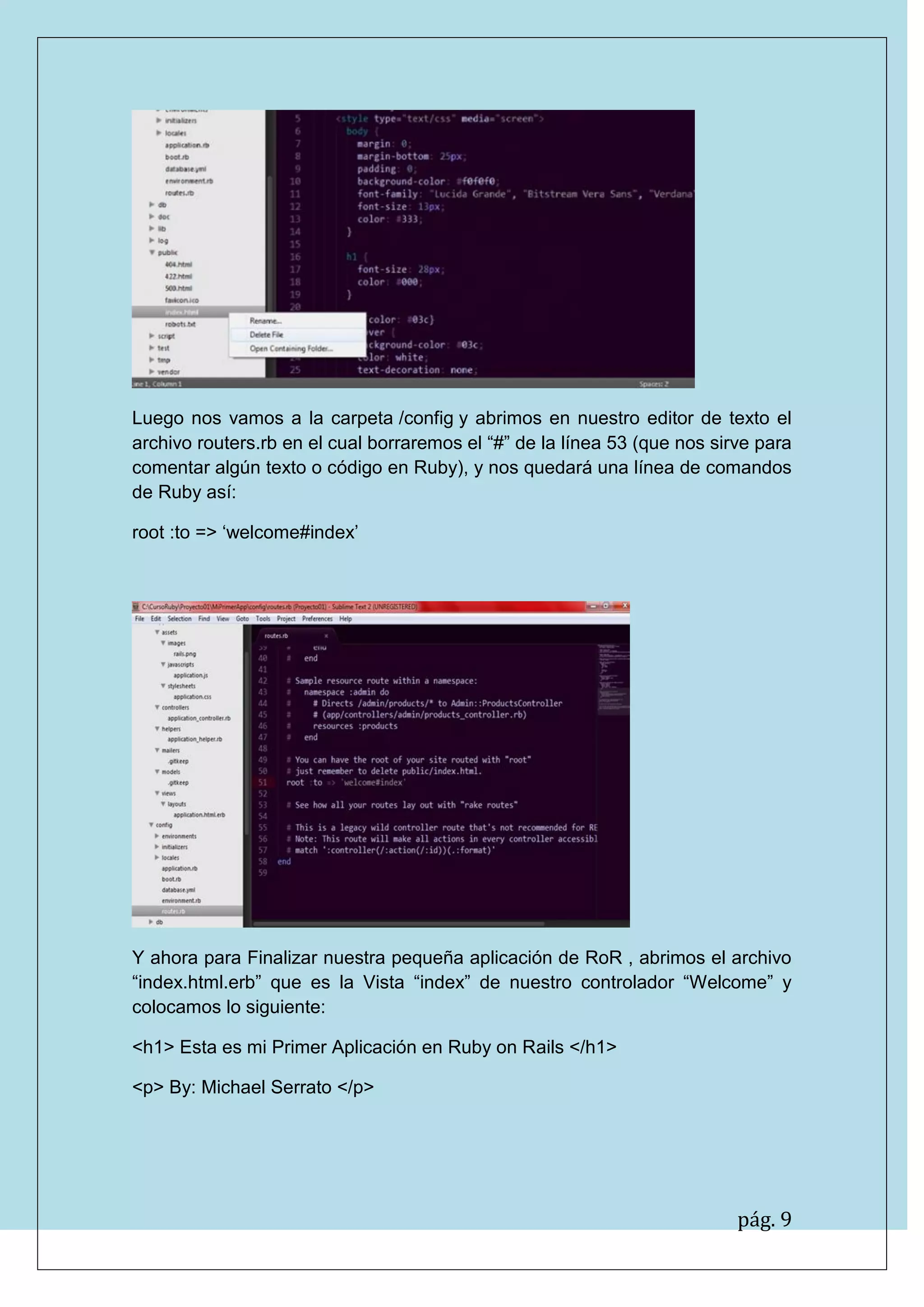 pág. 9
Luego nos vamos a la carpeta /config y abrimos en nuestro editor de texto el archivo routers.rb en el cual borraremos el “#” de la línea 53 (que nos sirve para comentar algún texto o código en Ruby), y nos quedará una línea de comandos de Ruby así:
root :to => „welcome#index‟
Y ahora para Finalizar nuestra pequeña aplicación de RoR , abrimos el archivo “index.html.erb” que es la Vista “index” de nuestro controlador “Welcome” y colocamos lo siguiente:
<h1> Esta es mi Primer Aplicación en Ruby on Rails </h1>
<p> By: Michael Serrato </p>