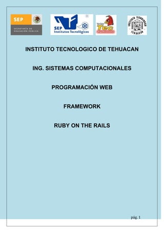 pág. 1 
INSTITUTO TECNOLOGICO DE TEHUACAN 
ING. SISTEMAS COMPUTACIONALES 
PROGRAMACIÓN WEB 
FRAMEWORK 
RUBY ON THE RAILS 
 