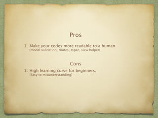 Pros 
1. Make your codes more readable to a human. 
(model validation, routes, rspec, view helper) 
Cons 
1. High learning curve for beginners. 
(Easy to misunderstanding) 
 