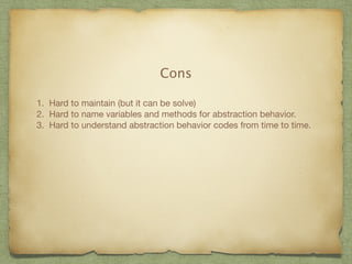 Cons 
1. Hard to maintain (but it can be solve) 
2. Hard to name variables and methods for abstraction behavior. 
3. Hard to understand abstraction behavior codes from time to time. 
 