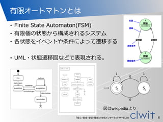 「安心・安全・安定・信頼」できるインターネットサービスを
有限オートマトンとは
• Finite  State  Automaton(FSM)  
• 有限個の状態から構成されるシステム  
• 各状態をイベントや条件によって遷移する  
• UML・状態遷移図などで表現される。
6
図はwikipediaより
 