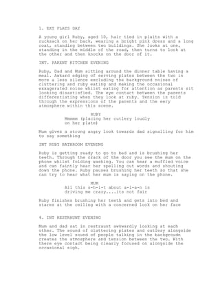 1. EXT FLATS DAY
A young girl Ruby, aged 10, hair tied in plaits with a
rucksack on her back, wearing a bright pink dress and a long
coat, standing between two buildings. She looks at one,
standing in the middle of the road, then turns to look at
the other and then knocks on the door of it.
INT. PARENT KITCHEN EVENING
Ruby, Dad and Mum sitting around the dinner table having a
meal. Awkard edging of serving plates between the two in
more a less silence excluding the background noises of
cluttering and ruby eating and making the occasional
exxagerated noise whilst eating for attention as parents sit
looking disastisfied. The eye contact between the parents
differentiating when they look at ruby. Tension is told
through the expressions of the parents and the eery
atmosphere within this scene.
RUBY
Mmmmm (placing her cutlery loudly
on her plate)
Mum gives a strong angry look towards dad signalling for him
to say something
INT RUBY BATHROOM EVENING
Ruby is getting ready to go to bed and is brushing her
teeth. Through the crack of the door you see the mum on the
phone whilst folding washing. You can hear a muffled voice
and can faintly hear her spelling out words and shouting
down the phone. Ruby pauses brushing her teeth so that she
can try to hear what her mum is saying on the phone.
MUM
All this s-h-i-t about a-l-a-n is
driving me crazy....its not fair
Ruby finishes brushing her teeth and gets into bed and
stares at the ceiling with a concerned look on her face
4. INT RESTRAUNT EVENING
Mum and dad sat in restraunt awkwardly looking at each
other. The sound of clattering plates and cutlery alongside
the low level sound of people talking in the backgroudn
creates the atmosphere and tension between the two. With
there eye contact being clearly focused on alongside the
occasional sigh.
 