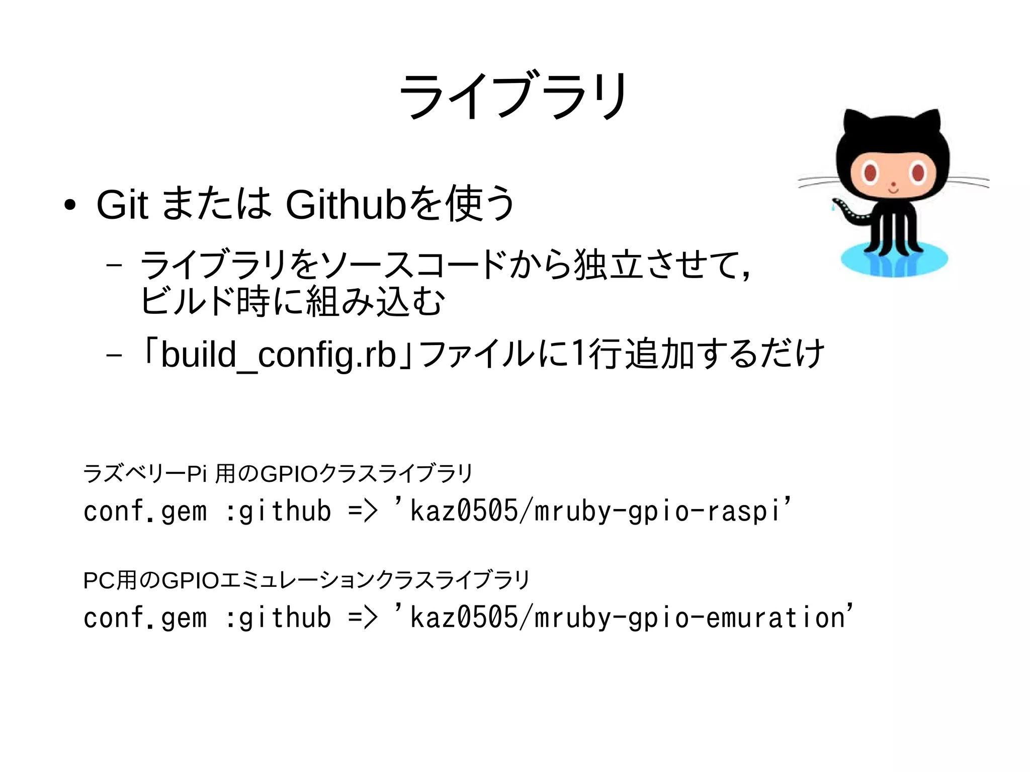ライブラリ
● Git または Githubを使う
– ライブラリをソースコードから独立させて，
ビルド時に組み込む
– 「build_config.rb」ファイルに１行追加するだけ
conf.gem :github => 'kaz0505/mruby-gpio-raspi'
ラズベリーPi 用のGPIOクラスライブラリ
conf.gem :github => 'kaz0505/mruby-gpio-emuration'
PC用のGPIOエミュレーションクラスライブラリ
 