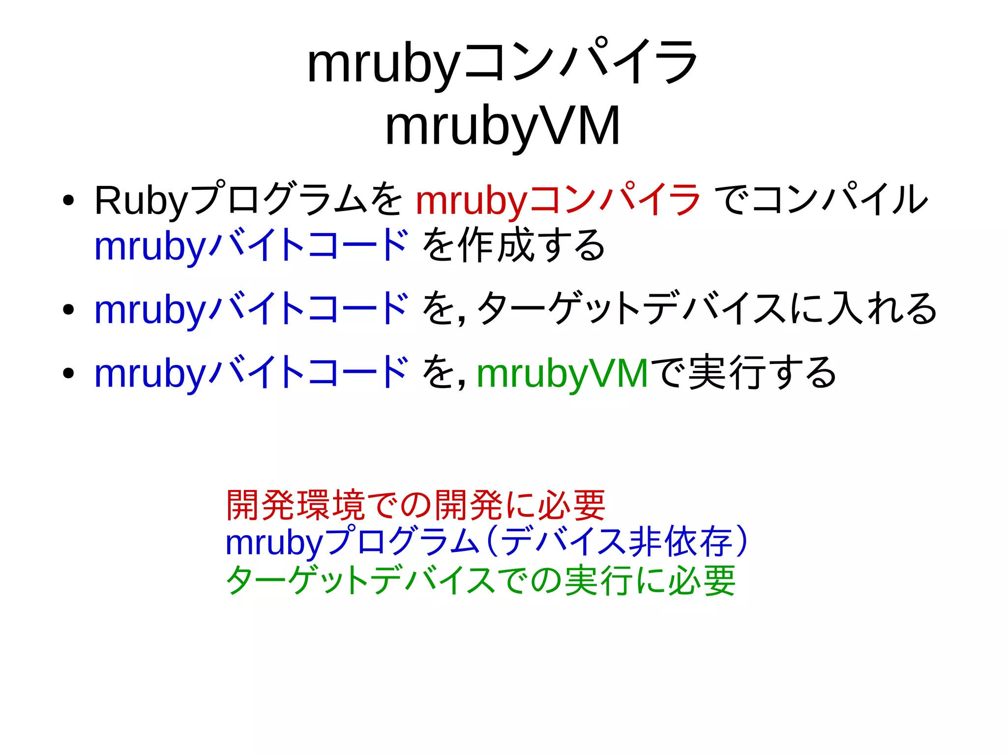 mrubyコンパイラ
mrubyVM
● Rubyプログラムを mrubyコンパイラ でコンパイル
mrubyバイトコード を作成する
● mrubyバイトコード を，ターゲットデバイスに入れる
● mrubyバイトコード を，mrubyVMで実行する
開発環境での開発に必要
mrubyプログラム（デバイス非依存）
ターゲットデバイスでの実行に必要
 