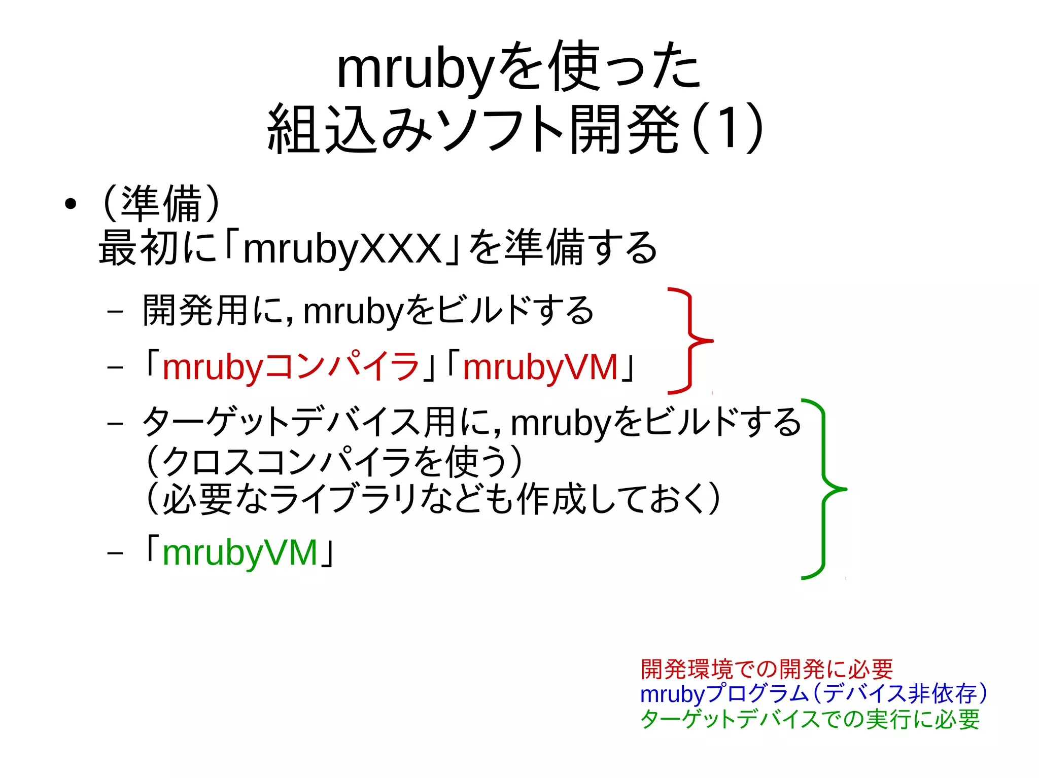 mrubyを使った
組込みソフト開発（１）
●
（準備）
最初に「mrubyXXX」を準備する
– 開発用に，mrubyをビルドする
– 「mrubyコンパイラ」「mrubyVM」
– ターゲットデバイス用に，mrubyをビルドする
（クロスコンパイラを使う）
（必要なライブラリなども作成しておく）
– 「mrubyVM」
開発環境での開発に必要
mrubyプログラム（デバイス非依存）
ターゲットデバイスでの実行に必要
 