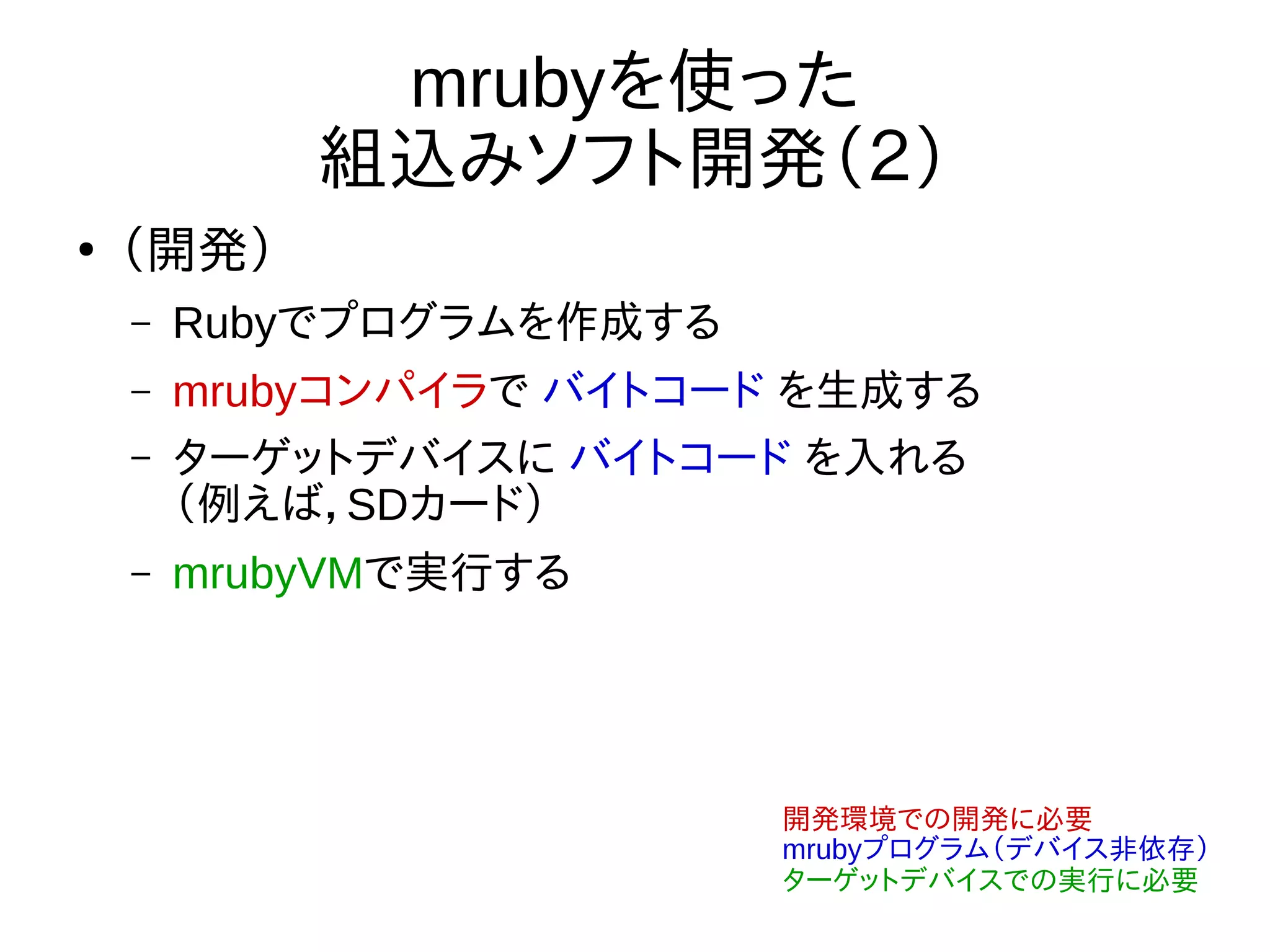 mrubyを使った
組込みソフト開発（２）
●
（開発）
– Rubyでプログラムを作成する
– mrubyコンパイラで バイトコード を生成する
– ターゲットデバイスに バイトコード を入れる
（例えば，SDカード）
– mrubyVMで実行する
開発環境での開発に必要
mrubyプログラム（デバイス非依存）
ターゲットデバイスでの実行に必要
 
