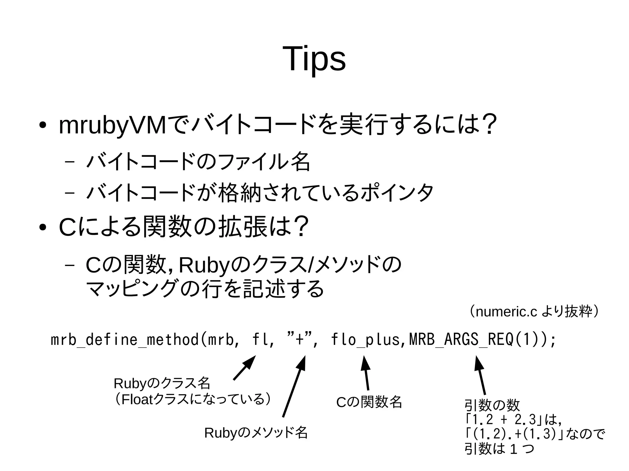 Tips
● mrubyVMでバイトコードを実行するには？
– バイトコードのファイル名
– バイトコードが格納されているポインタ
● Cによる関数の拡張は？
– Cの関数，Rubyのクラス/メソッドの
マッピングの行を記述する
mrb_define_method(mrb, fl, "+", flo_plus,MRB_ARGS_REQ(1));
Rubyのクラス名
（Floatクラスになっている）
Rubyのメソッド名
Cの関数名 引数の数
「1.2 + 2.3」は，
「(1.2).+(1.3)」なので
引数は 1 つ
（numeric.c より抜粋）
 