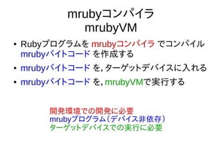 mrubyコンパイラ
mrubyVM
● Rubyプログラムを mrubyコンパイラ でコンパイル
mrubyバイトコード を作成する
● mrubyバイトコード を，ターゲットデバイスに入れる
● mrubyバイトコード を，mrubyVMで実行する
開発環境での開発に必要
mrubyプログラム（デバイス非依存）
ターゲットデバイスでの実行に必要
 