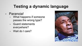 Testing a dynamic language
- Paranoia!
- What happens if someone
passes the wrong type?
- Guard statements
everywhere?
- Wait do I care?
 