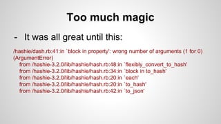 Too much magic
- It was all great until this:
/hashie/dash.rb:41:in `block in property': wrong number of arguments (1 for 0)
(ArgumentError)
from /hashie-3.2.0/lib/hashie/hash.rb:48:in `flexibly_convert_to_hash'
from /hashie-3.2.0/lib/hashie/hash.rb:34:in `block in to_hash'
from /hashie-3.2.0/lib/hashie/hash.rb:20:in `each'
from /hashie-3.2.0/lib/hashie/hash.rb:20:in `to_hash'
from /hashie-3.2.0/lib/hashie/hash.rb:42:in `to_json'
 