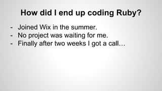 How did I end up coding Ruby?
- Joined Wix in the summer.
- No project was waiting for me.
- Finally after two weeks I got a call…
 