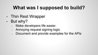 What was I supposed to build?
- Thin Rest Wrapper
- But why?
- Make developers life easier.
- Annoying request signing logic
- Document and provide examples for the APIs
 