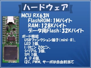 ハードウェア
ボード機能
　USBファンクション端子（mini-B）、
　LED 1個、
I/Oピン 20ピン、
　シリアル 3個、
　SPI 1個、
　A/D 4個、
　I2C、PWM、サーボは自由割当て
MCU RX63N
　　FlashROM：1Mバイト
　　RAM：128Kバイト
　　データ用Flash：32Kバイト
 