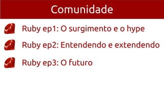 Comunidade
Ruby ep1: O surgimento e o hype
Ruby ep2: Entendendo e extendendo
Ruby ep3: O futuro
 