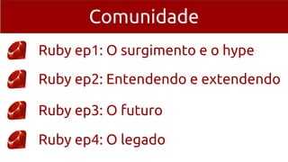 Comunidade
Ruby ep1: O surgimento e o hype
Ruby ep2: Entendendo e extendendo
Ruby ep3: O futuro
Ruby ep4: O legado
 