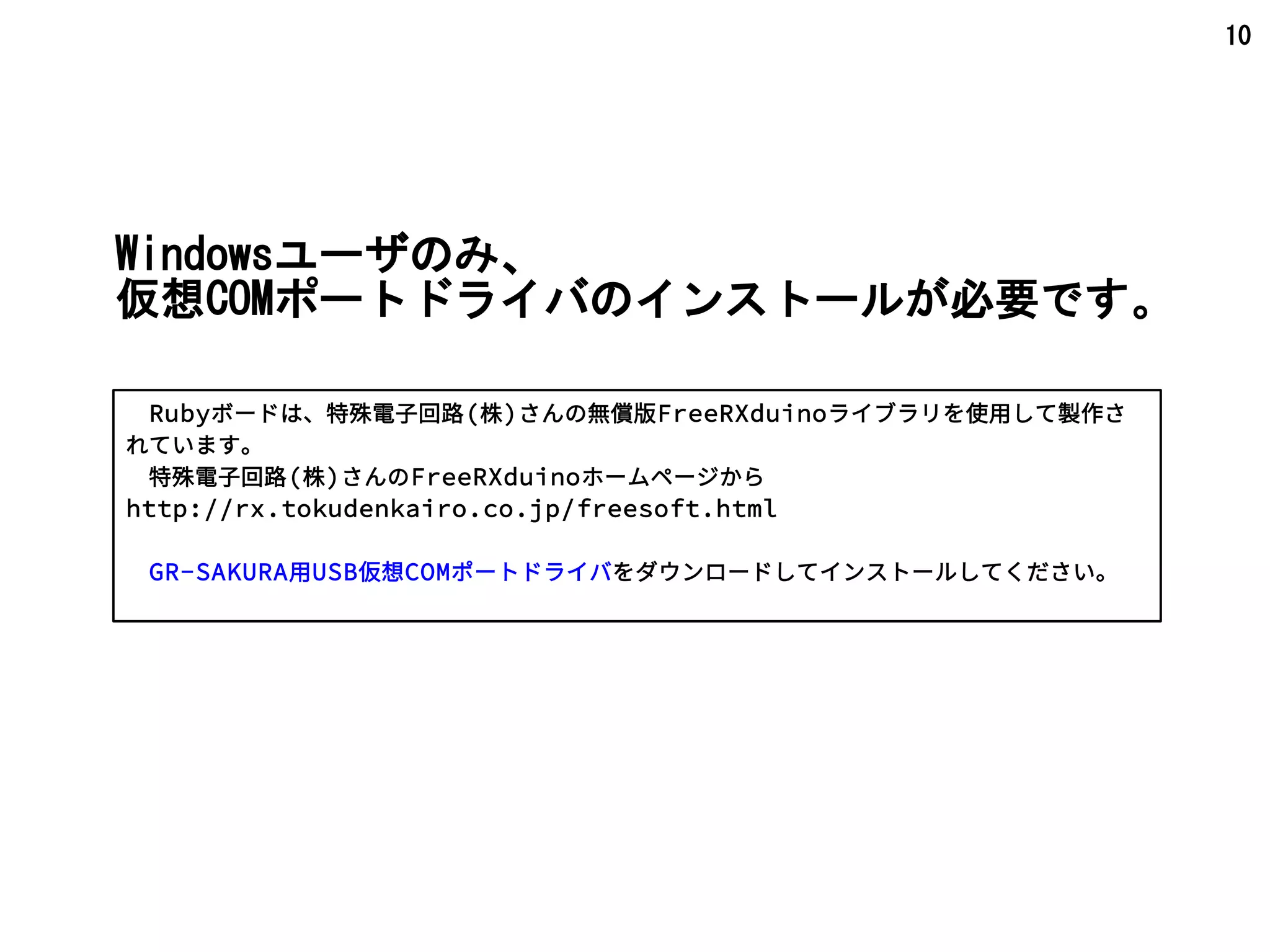10
Windowsユーザのみ、
仮想COMポートドライバのインストールが必要です。
　Rubyボードは、特殊電子回路(株)さんの無償版FreeRXduinoライブラリを使用して製作さ
れています。
　特殊電子回路(株)さんのFreeRXduinoホームページから
http://rx.tokudenkairo.co.jp/freesoft.html
　GR-SAKURA用USB仮想COMポートドライバをダウンロードしてインストールしてください。
 