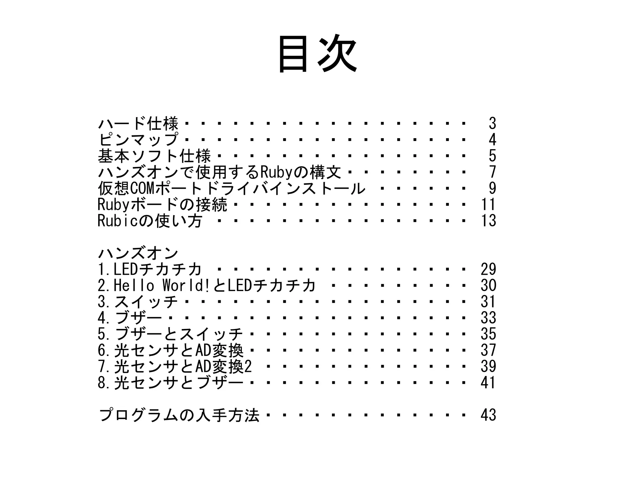目次
ハード仕様・・・・・・・・・・・・・・・・・・ 3
ピンマップ・・・・・・・・・・・・・・・・・・ 4
基本ソフト仕様・・・・・・・・・・・・・・・・ 5
ハンズオンで使用するRubyの構文・・・・・・・・ 7
仮想COMポートドライバインストール ・・・・・・ 9
Rubyボードの接続・・・・・・・・・・・・・・・ 11
Rubicの使い方 ・・・・・・・・・・・・・・・・ 13
ハンズオン
1.LEDチカチカ ・・・・・・・・・・・・・・・・ 29
2.Hello World!とLEDチカチカ ・・・・・・・・・ 30
3.スイッチ・・・・・・・・・・・・・・・・・・ 31
4.ブザー・・・・・・・・・・・・・・・・・・・ 33
5.ブザーとスイッチ・・・・・・・・・・・・・・ 35
6.光センサとAD変換・・・・・・・・・・・・・・ 37
7.光センサとAD変換2 ・・・・・・・・・・・・・ 39
8.光センサとブザー・・・・・・・・・・・・・・ 41
プログラムの入手方法・・・・・・・・・・・・・ 43
 