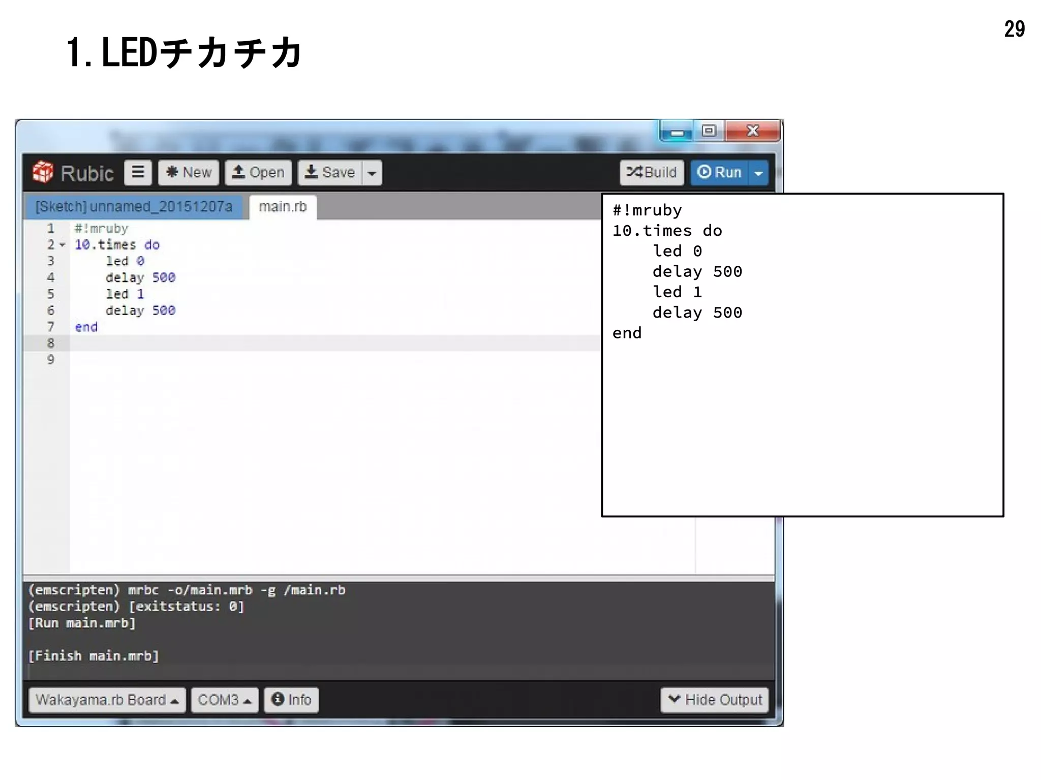 29
2.Hello World!と LEDチカチカ
#!mruby
Serial.begin(0, 115200)
k = 1
10.times do |n|
led k
k = 1 - k
Serial.println(0, "#{k.to_s}:Hello World!")
delay 500
end
led 0
Serial.println が
表示されます。
 