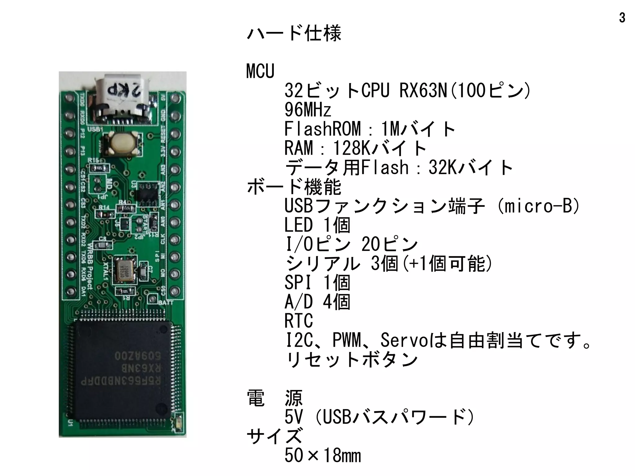 3
ハード仕様
MCU
　　32ビットCPU RX63N(100ピン)
　　96MHz
　　FlashROM：1Mバイト
　　RAM：128Kバイト
　　データ用Flash：32Kバイト
ボード機能
　　USBファンクション端子（micro-B）
　　LED 1個
I/Oピン 20ピン
　　シリアル 3個(+1個可能)
　　SPI 1個
　　A/D 4個
　　RTC
　　I2C、PWM、Servoは自由割当てです。
　　リセットボタン
電　源
　　5V（USBバスパワード）
サイズ
　　50×18mm
 