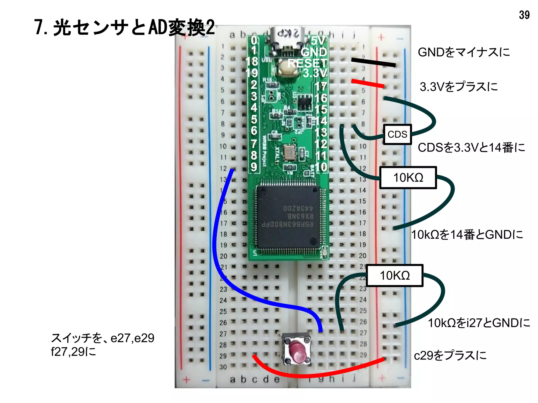 39
#!mruby
Serial.begin(0, 115200)
Serial.println(0, "Light Sensor2")
pinMode(9, 0)
while true
if(digitalRead(9) == 1)then
break
end
d = analogRead(14)
Serial.println(0, d.to_s)
delay 100
end
7.光センサとAD変換2
ボタンを押すと
whileを抜けます
 