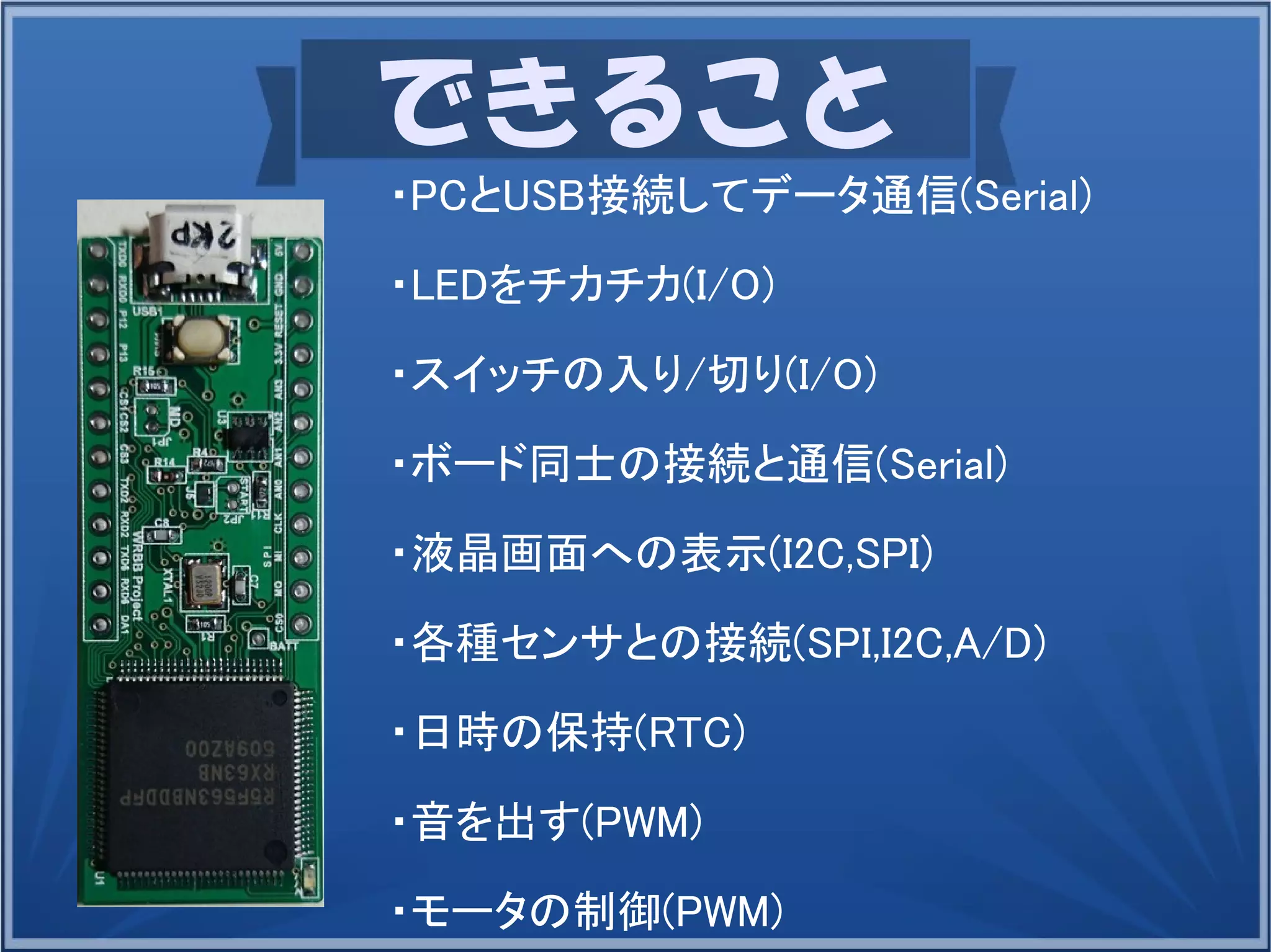できること
・PCとUSB接続してデータ通信(Serial)
・LEDをチカチカ(I/O)
・スイッチの入り/切り(I/O)
・ボード同士の接続と通信(Serial)
・液晶画面への表示(I2C,SPI)
・各種センサとの接続(SPI,I2C,A/D)
・日時の保持(RTC)
・音を出す(PWM)
・モータの制御(PWM)
 
