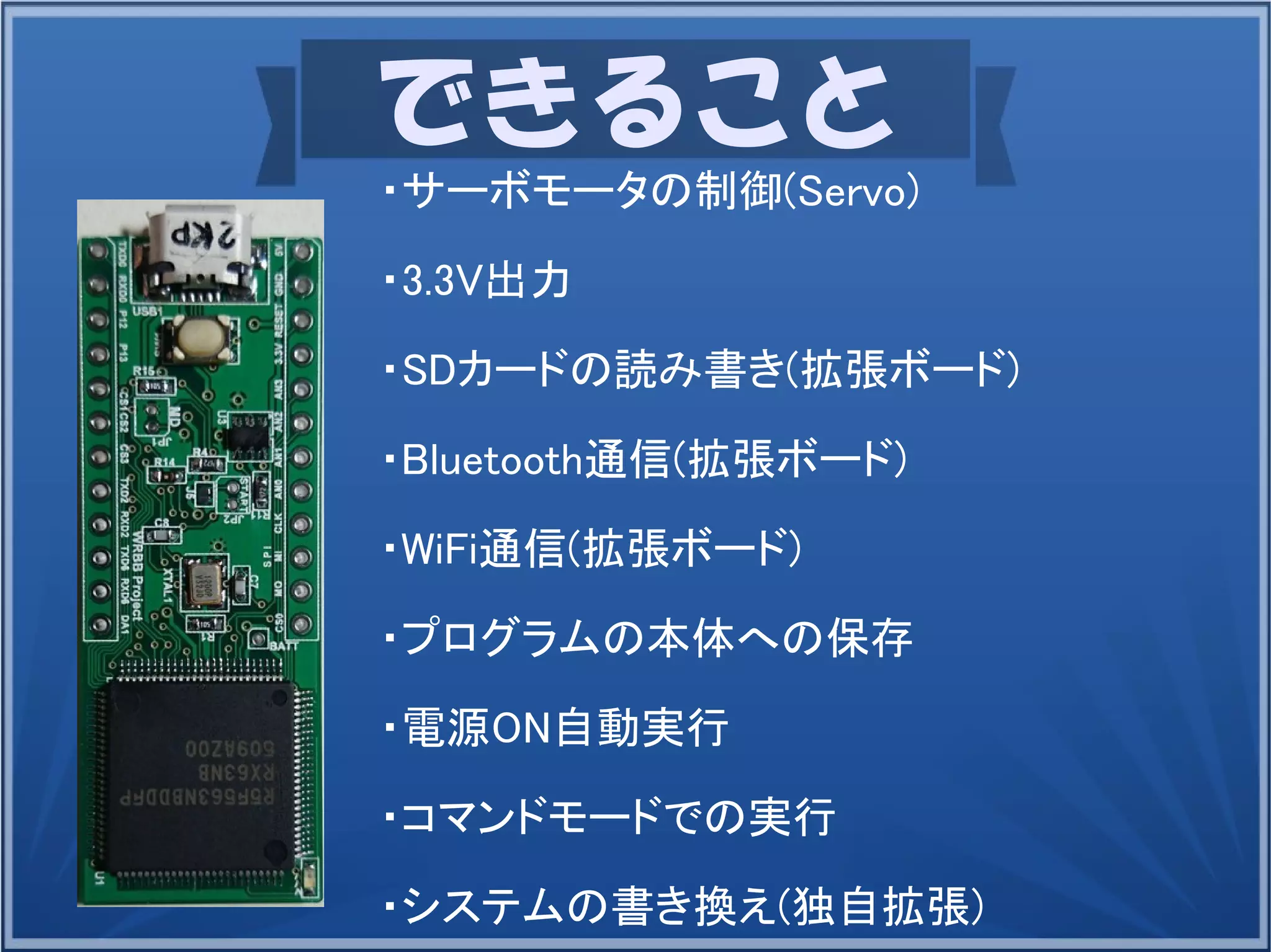 できること
・サーボモータの制御(Servo)
・3.3V出力
・SDカードの読み書き(拡張ボード)
・Bluetooth通信(拡張ボード)
・WiFi通信(拡張ボード)
・プログラムの本体への保存
・電源ON自動実行
・コマンドモードでの実行
・システムの書き換え(独自拡張)
 
