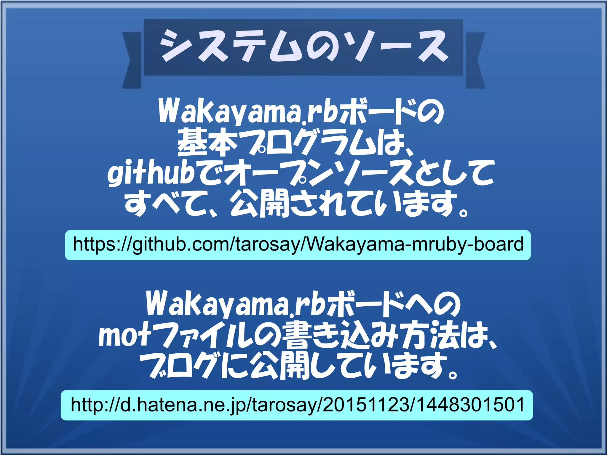 システムのソース
Wakayama.rbボードの
基本プログラムは、
githubでオープンソースとして
すべて、公開されています。
https://github.com/tarosay/Wakayama-mruby-board
Wakayama.rbボードへの
motファイルの書き込み方法は、
ブログに公開しています。
http://d.hatena.ne.jp/tarosay/20151123/1448301501
 