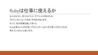 Rubyは仕事に使えるか
以上のように、色々なメリット・デベリットがあるため、
プロジェクトによって向き・不向きがあります。
そこで、私が現場を通して思った
Rubyを導入した方が良いプロジェクト・しない方が良いプロジェクトを
考えてみたいと思います。
 