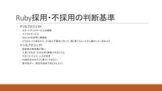 Ruby採用・不採用の判断基準
◦ アリなプロジェクト
◦ スタートアップサービスの開発
◦ マイクロサービス
◦ WEB	APIの活用に積極的
◦ どうせひっくり返るから、とりあえず適当に作って、軽く見てもらってから細かいとこ決めよう
◦ ナシなプロジェクト
◦ 技術者の発言権が弱い
◦ 人多くすれば、その分早く開発できるだろう。
◦ テストコードより、人力が好き
◦ DB設計をWEBアプリ寄りにできない。
◦ 保守性が〜、特定の技術で何とかしたい。
 