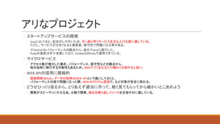 アリなプロジェクト
◦ スタートアップサービスの開発
◦ Javaに比べると、記述がしやすいため、手っ取り早くサービスを立ち上げる事に適している。
ただし、サービスが大きくなると速度面、保守性で問題になる事がある。
◦ ※Twitterはパフォーマンスの観点から、途中でJavaに移行した。
Rubyの速度は年々改善しており、CookpadはRubyで運用できている。
◦ マイクロサービス
◦ アクセス数が増大した場合、パフォーマンス、保守性などの観点から、
他の技術に移行する可能性もあるため、WEBアプリをなるだけ細かく分割すると良い。
◦ WEB	APIの採用に積極的
◦ 画面開発はRails、データの取得はWEB	APIという風にしておくと、
パフォーマンスの面で問題になった際、WEB	APIだけGo言語で、など対策が安全に取れる。
◦ どうせひっくり返るから、とりあえず適当に作って、軽く見てもらってから細かいとこ決めよう
◦ 開発がスピーディに行える為、少数で開発、修正を繰り返しリリースを目指すのに適している。
 