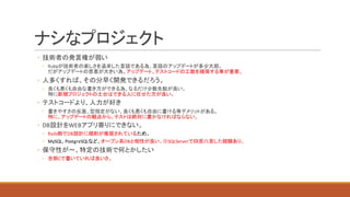 ナシなプロジェクト
◦ 技術者の発言権が弱い
◦ Rubyが技術者の楽しさを追求した言語である為、言語のアップデートが多少大胆。
だがアップデートの恩恵が大きい為、アップデート、テストコードの工数を確保する事が重要。
◦ 人多くすれば、その分早く開発できるだろう。
◦ 良くも悪くも自由な書き方ができる為、なるだけ少数先鋭が良い。
特に新規プロジェクトの土台はできる人に任せた方が良い。
◦ テストコードより、人力が好き
◦ 書きやすさの反面、型指定がない、良くも悪くも自由に書ける等デメリットがある。
特に、アップデートの観点から、テストは絶対に書かなければならない。
◦ DB設計をWEBアプリ寄りにできない。
◦ Rails側でDB設計に規則が推奨されているため。
◦ MySQL,	PostgreSQLなど、オープン系DBと相性が良い。※SQLServerで四苦八苦した経験あり。
◦ 保守性が〜、特定の技術で何とかしたい
◦ 全部Cで書いていれば良いさ。
 