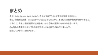 まとめ
最近、Ruby,	Python,	Swift,	Goなど、色々なプログラミング言語が増えてきました。
また、DB的な技術も、MongoDBやらHadoopやらHiveやら、もう私には何が何だか分かりません。
ですので、今後は適材適所で技術を使い分ける事が重要になるのかと思います。
こんなもん真面目にやってたら頭がおかしくなるので、なるだけ楽しんで、
勉強していきたいと思います。
 