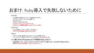 おまけ:	Ruby導入で失敗しないために
◦ Bundler
◦ Rails標準で使用するパッケージ管理のライブラリ。
Gemfileに入れたいライブラリを書いて、
$	bundle	install
するだけで入る!のですが、
$	bundle	install	--path vendor/bundle
としないと、全環境共通のGemとして入ってしまう。
◦ Rubocop
◦ Rubyの静的コードチェックをしてくれるGem。
プロジェクトの初期から必ず入れるべき。
◦ Rbenv
◦ プロジェクト毎に使用するRubyのバージョンを変更できる。
バージョンアップ時のリスクヘッジにもなるので、必ず入れるべき。
◦ いい感じのIDEがRubyMineという有償のものしかない!
◦ 代替手段としては、Vimというテキストエディタにプラグインを導入だが、IDEほどのやり易さではない。
なるだけRubyMineを導入してもらった方がいい。。。
 