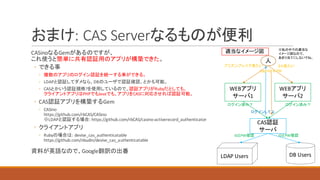 おまけ:	CAS	Serverなるものが便利
CASinoなるGemがあるのですが、
これ使うと簡単に共有認証用のアプリが構築できた。
◦ できる事
◦ 複数のアプリのログイン認証を統一する事ができる。
◦ LDAPと認証してダメなら、DBのユーザで認証確認、とかも可能。
◦ CASとかいう認証規格?を使用しているので、認証アプリがRubyだとしても、
クライアントアプリはPHPでもJavaでも、アプリをCASに対応させれば認証可能。
◦ CAS認証アプリを構築するGem
◦ CASino
https://github.com/rbCAS/CASino
※LDAPと認証する場合:	https://github.com/rbCAS/casino-activerecord_authenticator
◦ クライアントアプリ
◦ Rubyの場合は:	devise_cas_authenticatable
https://github.com/nbudin/devise_cas_authenticatable
資料が英語なので、Google翻訳の出番
CAS認証
サーバ
WEBアプリ
サーバ1
人
WEBアプリ
サーバ2
プリズンブレイク見たい
ログイン済み？
２４見たい
ログイン済み？
DB	UsersLDAP	Users
ログインしてよ
LoginID &	PW
IDとPW確認 IDとPW確認
適当なイメージ図 ※私の中での適当な
イメージ図なので、
あまり当てにしないでね。
 