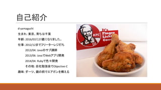 自己紹介
d-yamaguchi
生まれ:	東京、育ちは千葉
年齢:	2016/01に27歳になりました。
仕事:	2012/12までフリーターレジ打ち
2013/04: Javaのサブ講師
2013/06:	JavaでWebアプリ開発
2014/04:	Rubyで色々開発
その他:	自社勉強会でObjective-C
趣味:	ダーツ、鏡の前でエアガンを構える
 