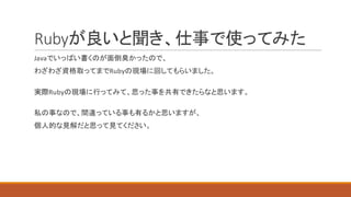 Rubyが良いと聞き、仕事で使ってみた
Javaでいっぱい書くのが面倒臭かったので、
わざわざ資格取ってまでRubyの現場に回してもらいました。
実際Rubyの現場に行ってみて、思った事を共有できたらなと思います。
私の事なので、間違っている事も有るかと思いますが、
個人的な見解だと思って見てください。
 