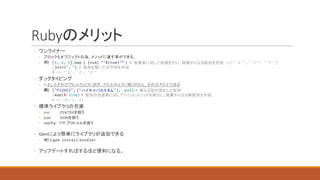 Rubyのメリット
◦ ワンライナー
◦ ブロックもオブジェクトの為、メソッドに渡す事ができる。
◦ 例)	
◦ ダックタイピング
◦ >	もしもそれがアヒルのように歩き、アヒルのように鳴くのなら、それはアヒルである
◦ 例)	
◦ 標準ライブラリの充実
◦ csv:	 CSV/TSVを扱う
◦ json:	 JSONを扱う
◦ net/ftp:			FTP	プロトコルを扱う
◦ Gemにより簡単にライブラリが追加できる
◦ 例)	$	gem install bundler
◦ アップデートすればするほど便利になる。
[1, 2, 3].map { |num| “‘#{num}’” } # 各要素に対して処理を行い、結果からなる配列を作成 =>["'1'", "'2'", "'3'"]
.join(", ") # 配列を繋いだ文字列を作成
# => "'1', '2', '3'"
["P226E2", ["ハイキャパカスタム"], :px4] # 異なる型が混在した配列
.map(&:size) # 配列の各要素に対して「size」メソッドを実行し、結果からなる新配列を作成
# => [6, 1, 3]
 